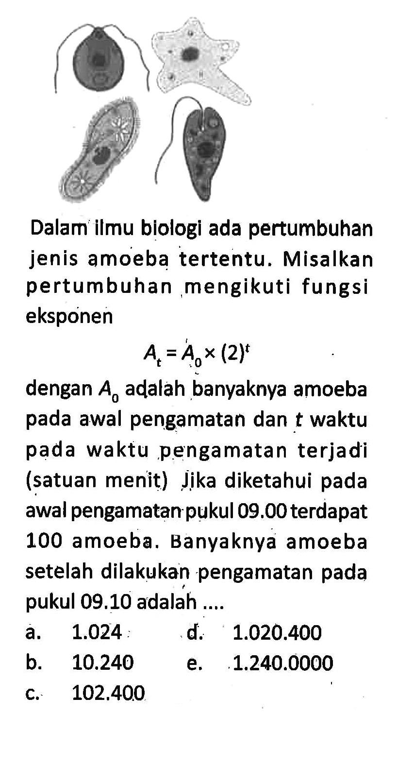 Dalam ilmu biologi ada pertumbuhan jenis amoeba tertentu. Misalkan pertumbuhan mengikuti fungsi eksponenAt=A0 x(2)^tdengan  A0  adalah banyaknya amoeba pada awal pengamatan dan  t  waktu pada waktu pengamatan terjadi (satuan menit) J̦jka diketahui pada awal pengamatan pukul  09.00  terdapat 100 amoeba. Banyaknya amoeba setelah dilakukan pengamatan pada pukul 09.10 adalah ....