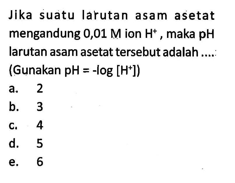 Jika suatu larutan asam asetat mengandung 0,01 M ion H^+, maka pH larutan asam asetat tersebut adalah .... (Gunakan pH=-log[H^+])