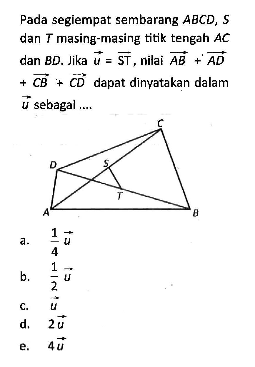 Pada segiempat sembarang ABCD, S dan T masing-masing titik tengah AC dan BD. Jika vektor u=vektor ST, nilai vektor AB+AD+CB+CD dapat dinyatakan dalam vektor u sebagai ....