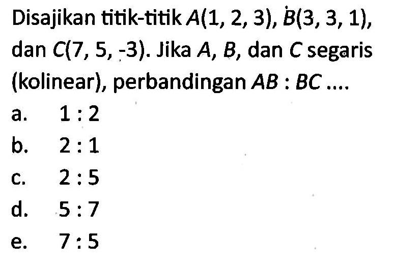 Disajikan titik-titik A(1,2,3), B(3,3,1) dan C(7,5,-3). Jika A, B, dan C segaris (kolinear), perbandingan AB:BC ...