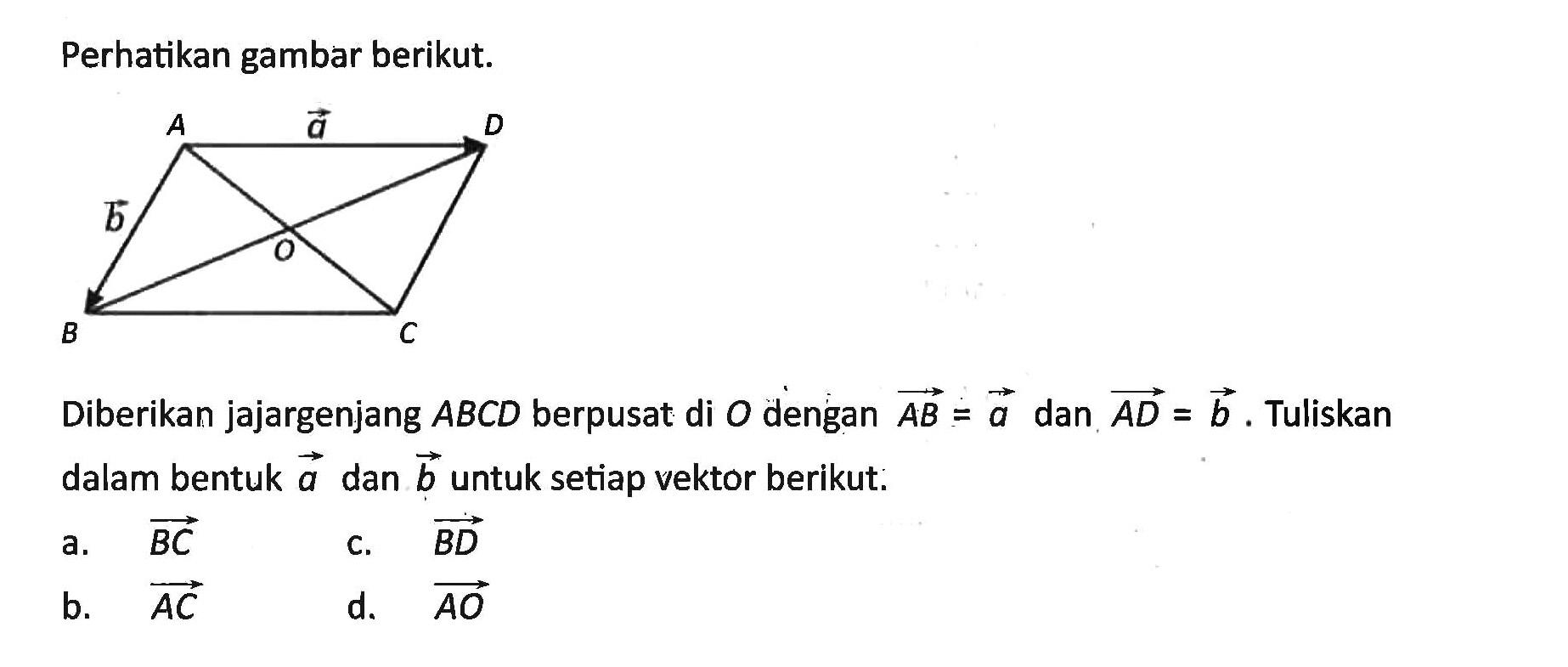 Perhatikan gambar berikut. A vektor a D vektor b O B C Diberikan jajargenjang ABCD berpusat di O dengan AB=a dan AD=b. Tuliskan dalam bentuk vektor a dan vektor b untuk setiap vektor berikut. a. vektor BC b. vektor AC c. vektor BD d. vektor AO