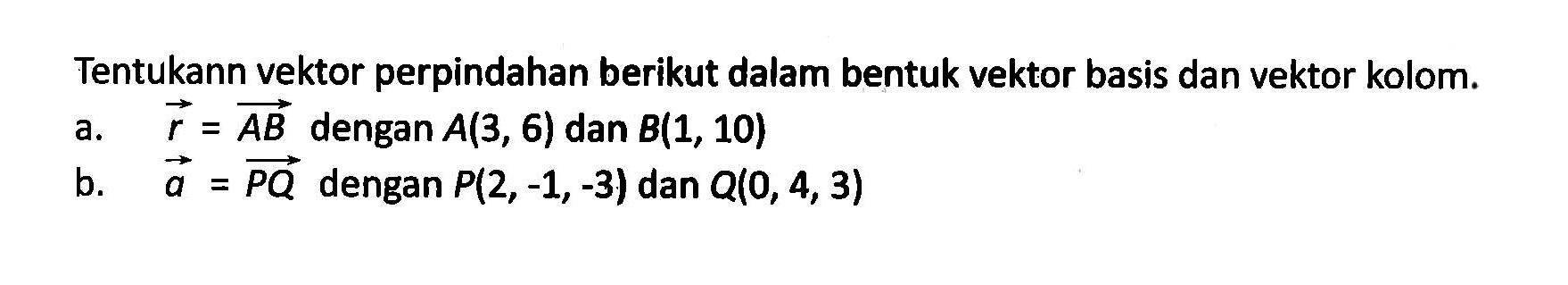 Tentukan vektor perpindahan berikut dalam bentuk vektor basis dan vektor kolom. a. r=AB dengan A(3,6) dan B(1,10) b. a=PQ dengan P(2,-1,-3) dan Q(0,4,3)