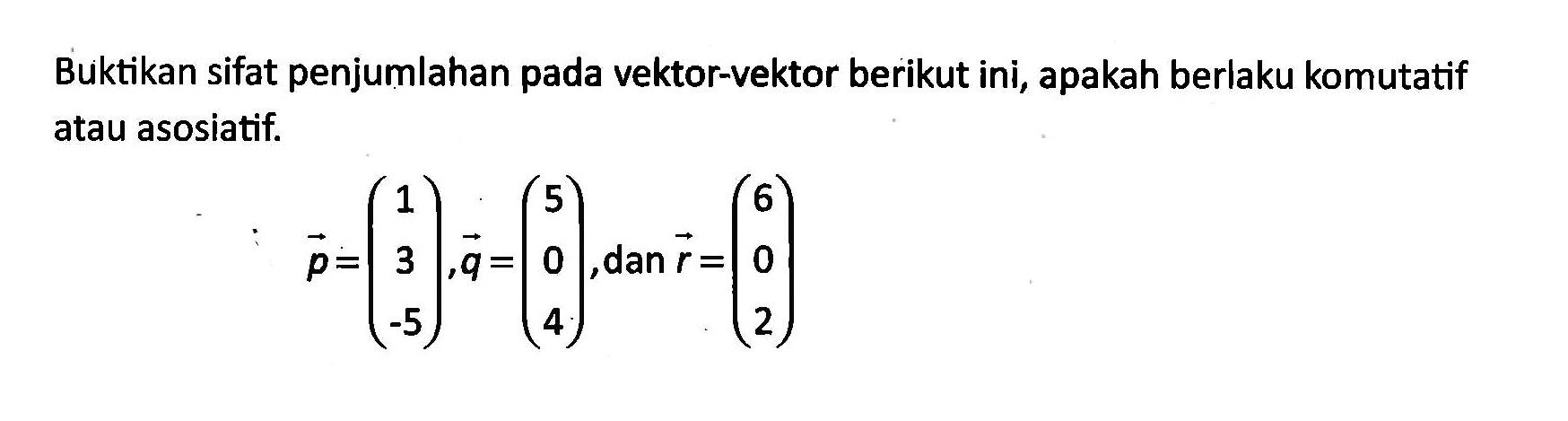 Buktikan sifat penjumlahan pada vektor-vektor berikut ini, apakah berlaku komutatif atau asosiatif.: p=(1 3 -5), q=(5 0 4), dan  r=(6 0 2)