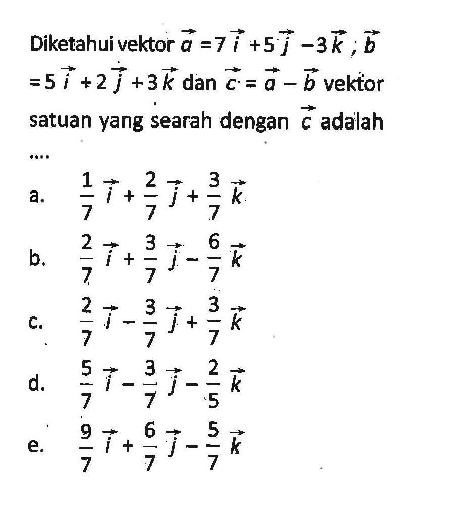 Diketahui vektor a=7i+5j-3k; b=5i+2j+3k dan vektor c=a-b vektor satuan yang searah dengan vektor c adalah....