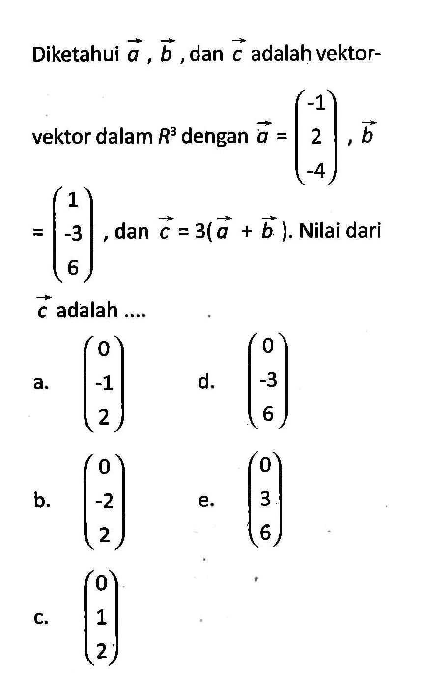 Diketahui  a, b , dan  c  adalah vektor-vektor dalam  R^3  dengan  a=(-1  2  -4), b   =(1  -3  6) , dan  c=3(a+b) . Nilai dari  c  adalah ....a.  (0  -1  2) d.  (0  -3  6) b.  (0  -2  2) e.  (\/l0  3  6) c.  (\/l0  1  2) 