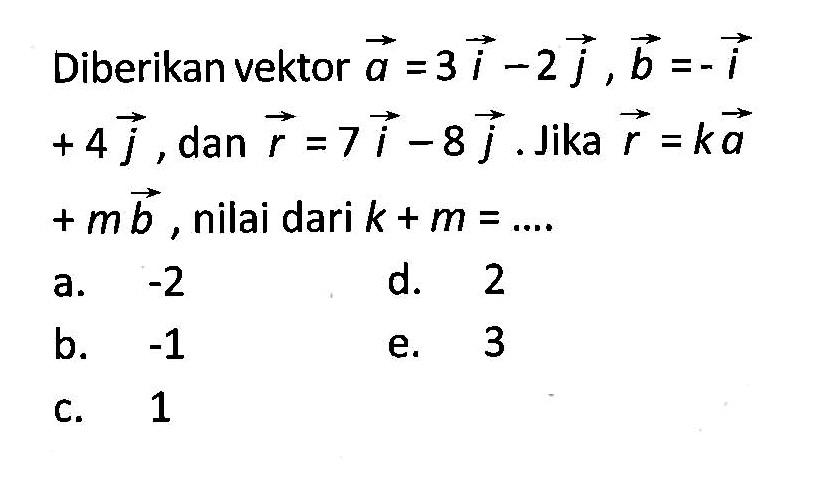 Diberikan vektor  a=3i-2j, vektor b=-i+4j , dan vektor r=7i-8j. Jika vektor r=k vektor a+m vektor b , nilai dari k+m=... 
