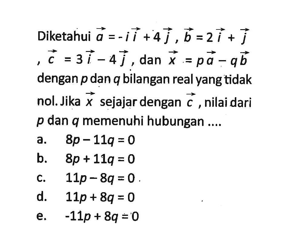 Diketahui vektor a=-i+4j, vektor b=2i+j, vektor c=3i-4j, dan x=pa-qb dengan p dan q bilangan real yang tidak nol. Jika vektor x sejajar dengan vektor c, nilai dari p dan q memenuhi hubungan .... a. 8p-11q=0 b. 8p+11q=0 c. 11p-8q=0 d. 11p+8q=0 e. -11p+8q=0