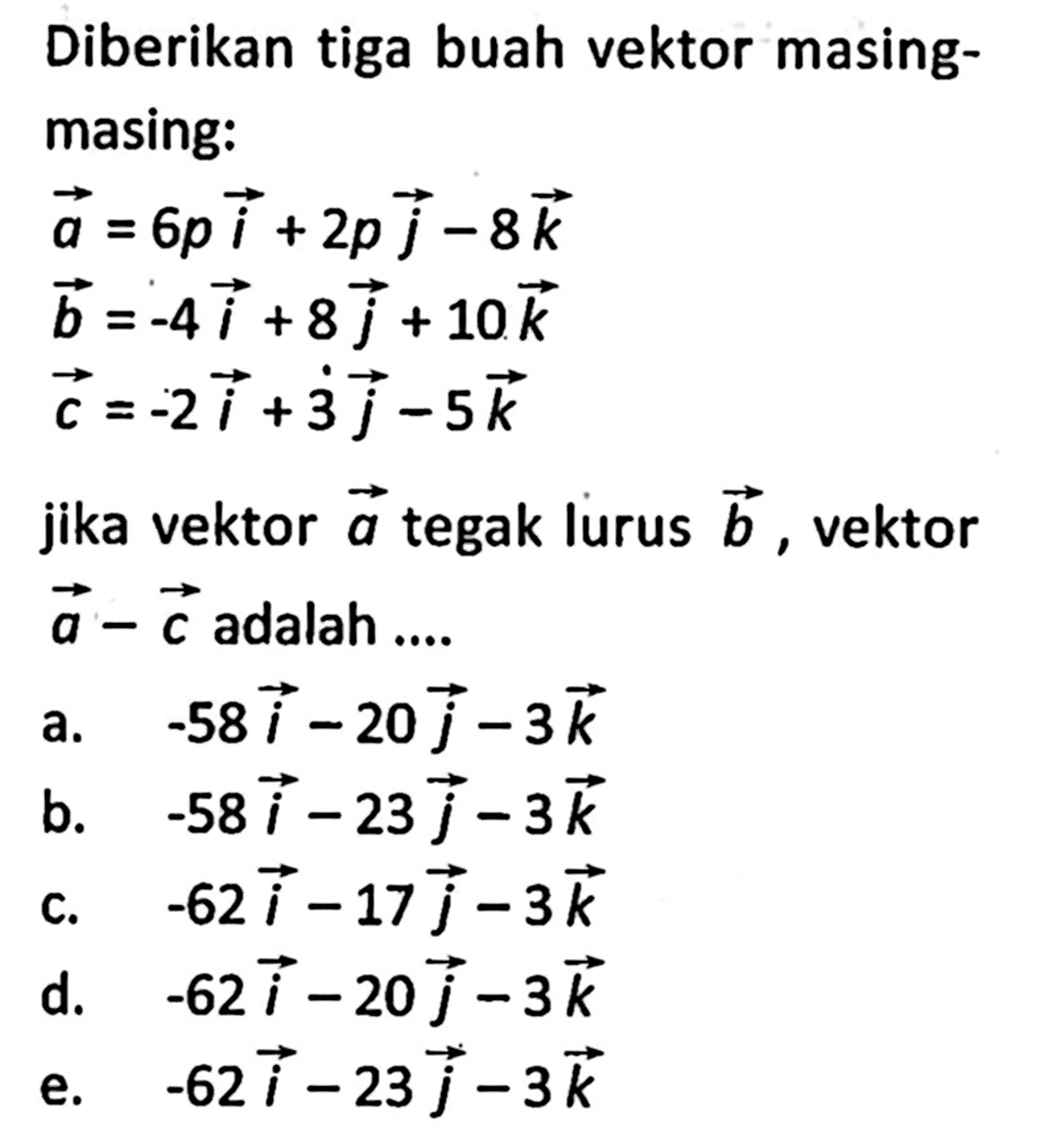 Diberikan tiga buah vektor masing-masing: vektor a=6p i+2p j-8k vektor b=-4i+8j+10k vektor c=-2i+3j-5kjika vektor a tegak lurus vektor b, a-c adalah ....