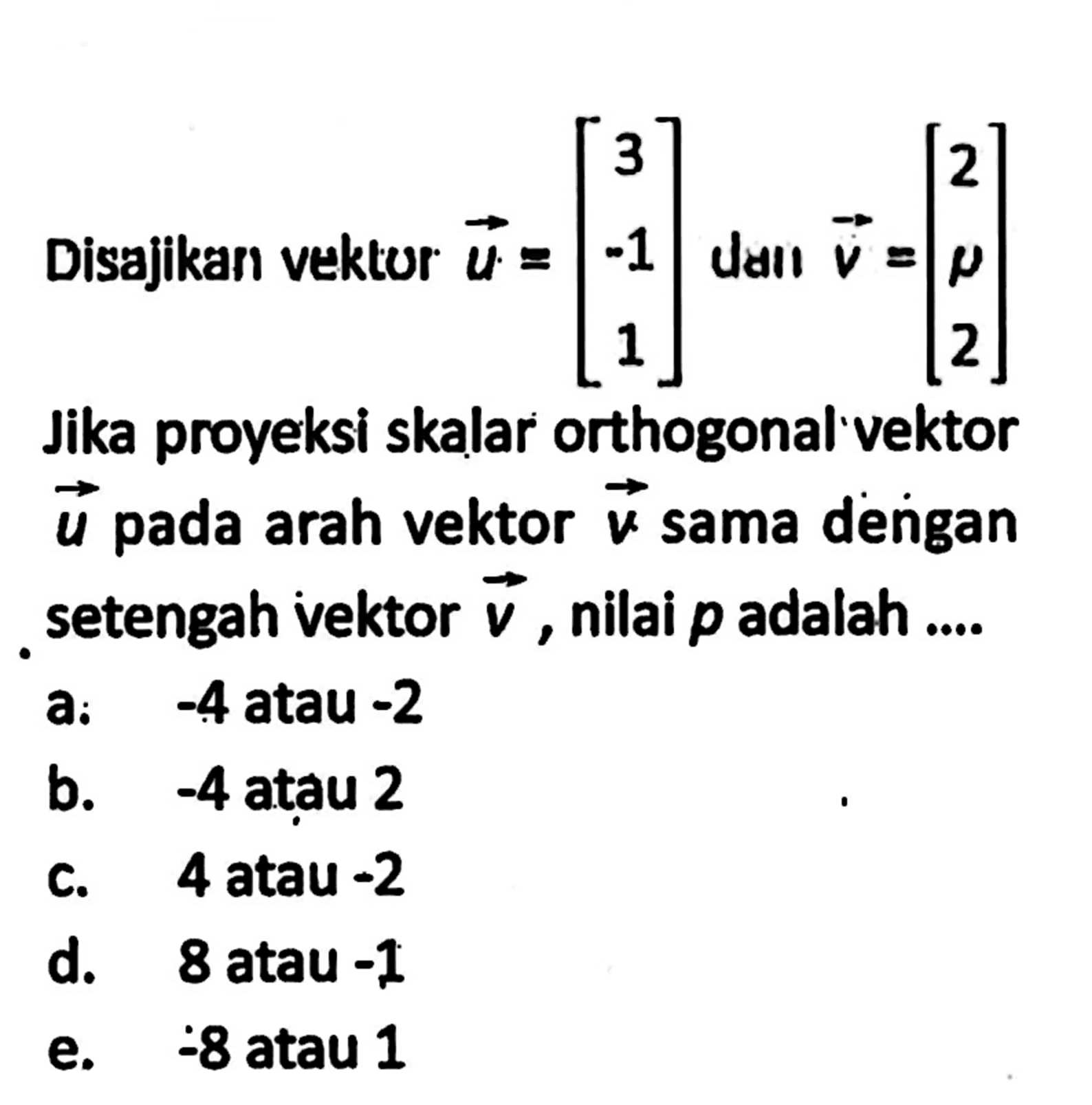 Disajika vektor vektor u=[3 -1 1] dan vektor v=[2 p 2]. Jika proyeksi skalar orthogonal vektor vektor u pada arah vektor v sama dengan setengah vektor vektor v, nilai p adalah....a:  -4  atau  -2 
b.  -4  atau 2
c. 4 atau -2
d. 8 atau  -1 
e.  -8  atau 1