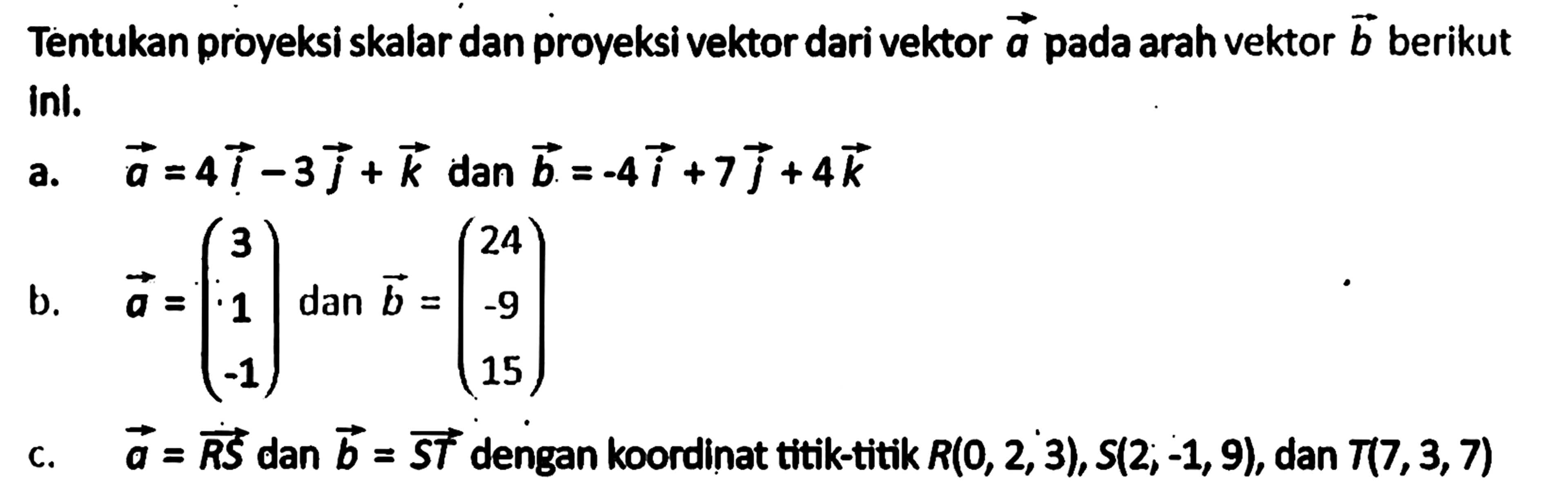 Tentukan proyeksi skalar dan proyeksi vektor dari vektor a pada arah vektor b berikut ini. a. vektor a=4i-3j+k dan vektor b=-4i+7j+4k b. vektor a=(3 1 -1) dan vektor b=(24 -9 15) c. vektor a=vektor RS dan vektor b=vektor ST dengan koordinat titik-titik R(0,2,3), S(2 ;-1,9), dan T(7,3,7) 