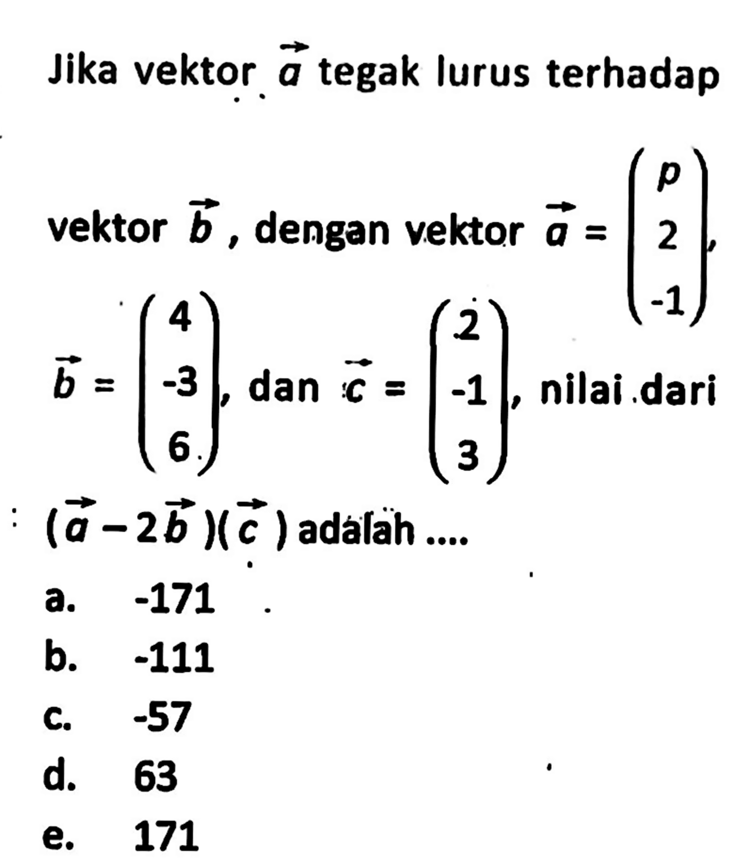 Jika vektor  a  tegak lurus terhadap vektor  b , dengan vektor  a=(p  2  -1) ,  b=(4  -3  6) , dan  c=(2  -1  3) , nilai dari  (a-2b)(c)  adalah ....