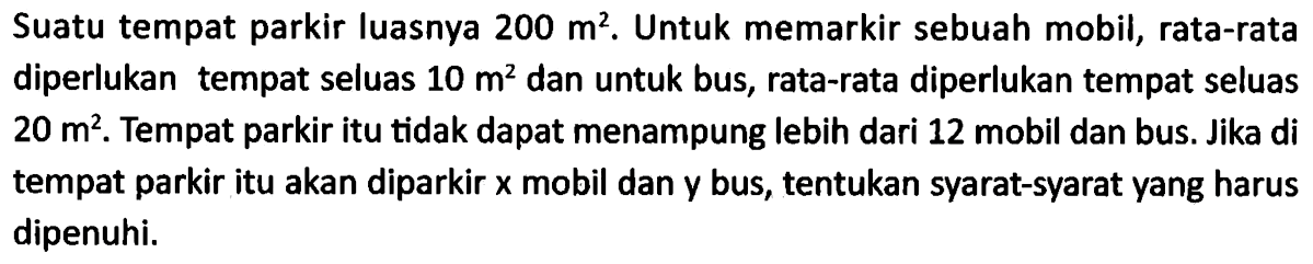 Suatu tempat parkir luasnya 200 m^2. Untuk memarkir sebuah mobil, rata-rata diperlukan tempat seluas 10 m^2 dan untuk bus, rata-rata diperlukan tempat seluas 20 m^2. Tempat parkir itu tidak dapat menampung lebih dari 12 mobil dan bus. Jika di tempat parkir itu akan diparkir x mobil dan y bus, tentukan syarat-syarat yang harus dipenuhi.