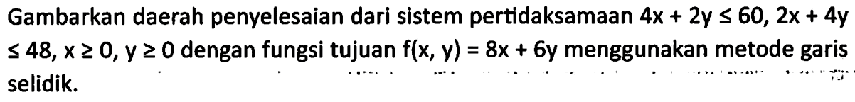 Gambarkan daerah penyelesaian dari sistem pertidaksamaan 4x+2y<60, 2x+4y<=48, x>=0, y>=0 dengan fungsi tujuan f(x, y)=8x+6y menggunakan metode garis selidik.