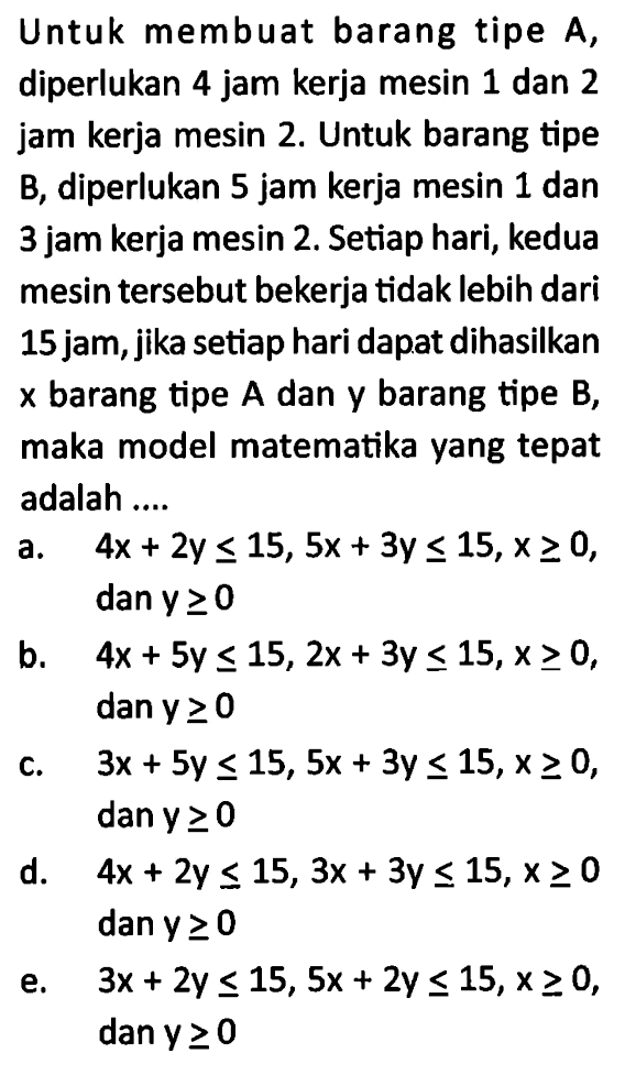 Untuk membuat barang tipe A, diperlukan 4 jam kerja mesin 1 dan 2 jam kerja mesin 2. Untuk barang tipe B, diperlukan 5 jam kerja mesin 1 dan 3 jam kerja mesin 2. Setiap hari; kedua mesin tersebut bekerja tidak lebih dari 15 jam, jika setiap hari dapat dihasilkan x barang tipe A dan y barang tipe B, maka model matematika yang tepat adalah ...