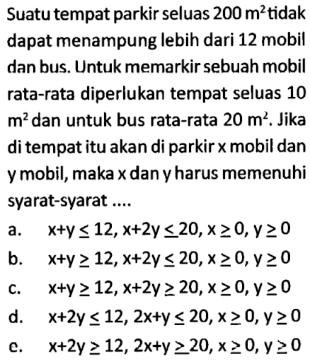 Suatu tempat parkir seluas 200 m^2 tidak dapat menampung lebih dari 12 mobil dan bus. Untuk memarkir sebuah mobil rata-rata diperlukan tempat seluas 10 m^2 dan untuk bus rata-rata 20 m^2. Jika di tempat itu akan di parkir x mobil dan y mobil, maka x dan y harus memenuhi syarat-syarat....