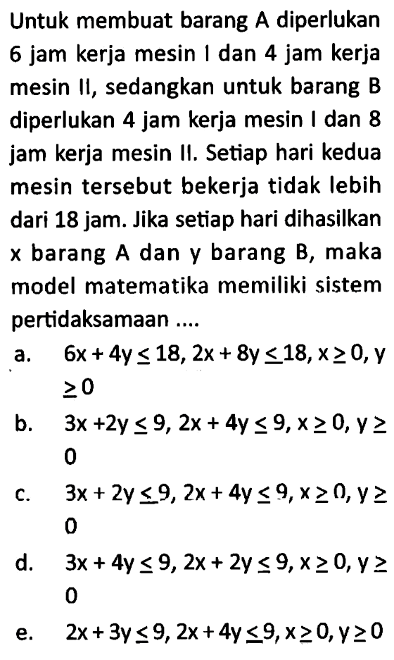 Untuk membuat barang A.diperlukan 6 jam kerja mesin dan 4 jam kerja mesin Il, sedangkan untuk barang B.diperlukan 4 jam kerja mesin dan 8 jam kerja mesin II. Setiap hari kedua mesin tersebut bekerja tidak Iebih dari 18 jam. Jika setiap hari dihasilkan barang A.dan y barang B, maka X model matematika memiliki sistem pertidaksamaan