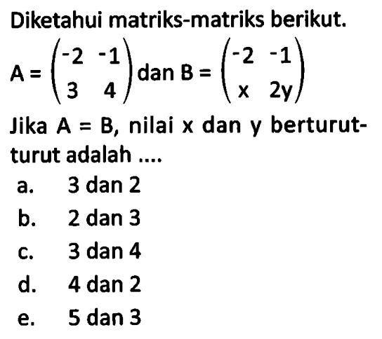 Diketahui matriks-matriks berikut.  A=(-2  -1  3  4)  dan  B=(c-2  -1  x  2 y) Jika  A=B , nilai  x  dan  y  berturutturut adalah ....