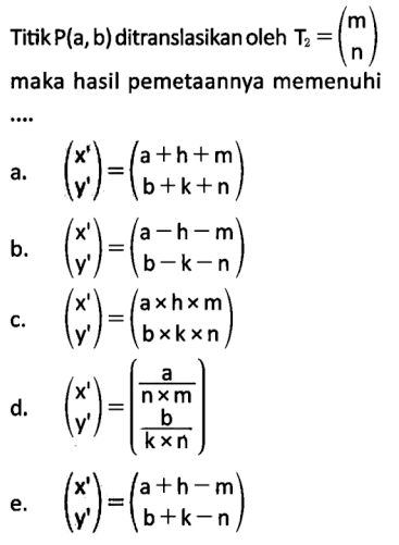 Titik P(a,b) ditranslasikan oleh T2=(m n) maka hasil pemetaannya memenuhi ..... a. (x' y')=(a+h+m b+k+n) b. (x' y')=(a-h-m b-k-n) c. (x' y')=(axhxm bxkxn) d. (x' y')=(a/(nxm) b/(kxn)) e. (x' y')=(a+h-m b+k-n)