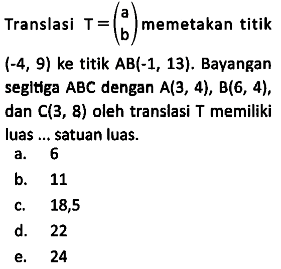 Translasi T= (a b) memetakan titik (-4, 9) ke titik AB(-1, 13). Bayangan segltlga ABC dengan A(3, 4), B(6, 4), dan C(3, 8) oleh translasi T memiliki luas ... satuan luas.