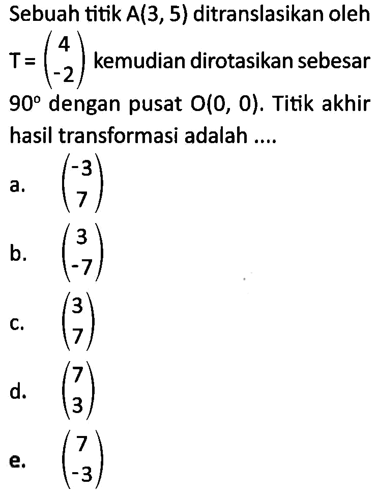 Sebuah titik A(3,5) ditranslasikan oleh T=(4 -2) kemudian dirotasikan sebesar 90 dengan pusat O(0,0). Titik akhir hasil transformasi adalah ....