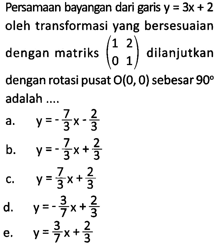 Persamaan bayangan dari garis y=3x+2 oleh transformasi yang bersesuaian dengan matriks (1 2 0 1) dilanjutkan dengan rotasi pusat O(0, 0) sebesar 90 adalah ....