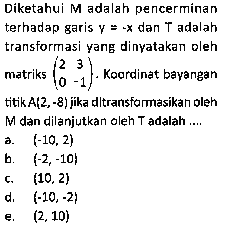 Diketahui M adalah pencerminan terhadap garis y=-x dan T adalah transformasi yang dinyatakan oleh (2 3 0 -1). Koordinat bayangan titik A(2,-8) jika ditransformasikan oleh M dan dilanjutkan oleh T adalah ...