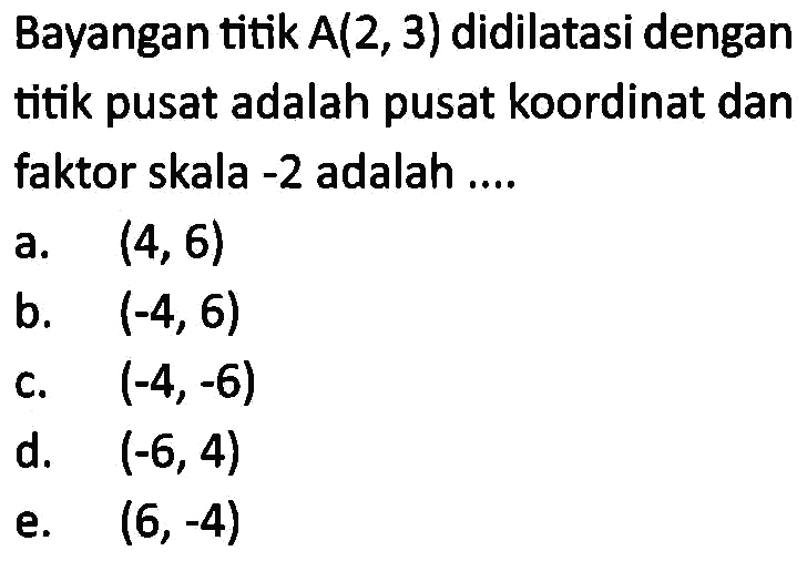 Bayangan titik A(2, 3) didilatasi dengan titik pusat adalah pusat koordinat dan faktor skala -2 adalah ....