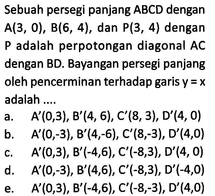 Sebuah persegi panjang ABCD dengan A(3, 0), B(6, 4), dan P(3, 4) dengan P adalah perpotongan diagonal AC dengan BD. Bayangan persegi panjang oleh pencerminan terhadap garis y=x adalah ....