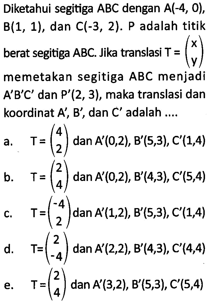 Diketahui segitiga ABC dengan A(-4, 0), B(1, 1), dan C(-3, 2). P adalah titik berat segitiga ABC. Jika translasi T = (x y)memetakan segitiga ABC menjadi A'B'C' dan P'(2,3), maka translasi dan koordinat A', B', dan C' adalah