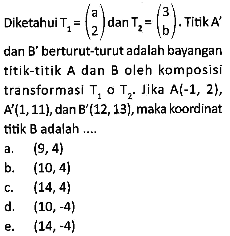 Diketahui T1=(a 2) dan T2=(3 b). Titik A' dan B' berturut-turut adalah bayangan titik-titik A dan B oleh komposisi transformasi T1 o T2. Jika A(-1, 2), A'(1,11), dan B'(12,13), maka koordinat titik B adalah ...