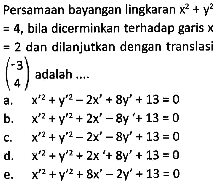 Persamaan bayangan lingkaran x^2+y^2=4 bila dicerminkan terhadap garis x=2 dan dilanjutkan dengan translasi (-3 4) adalah ....