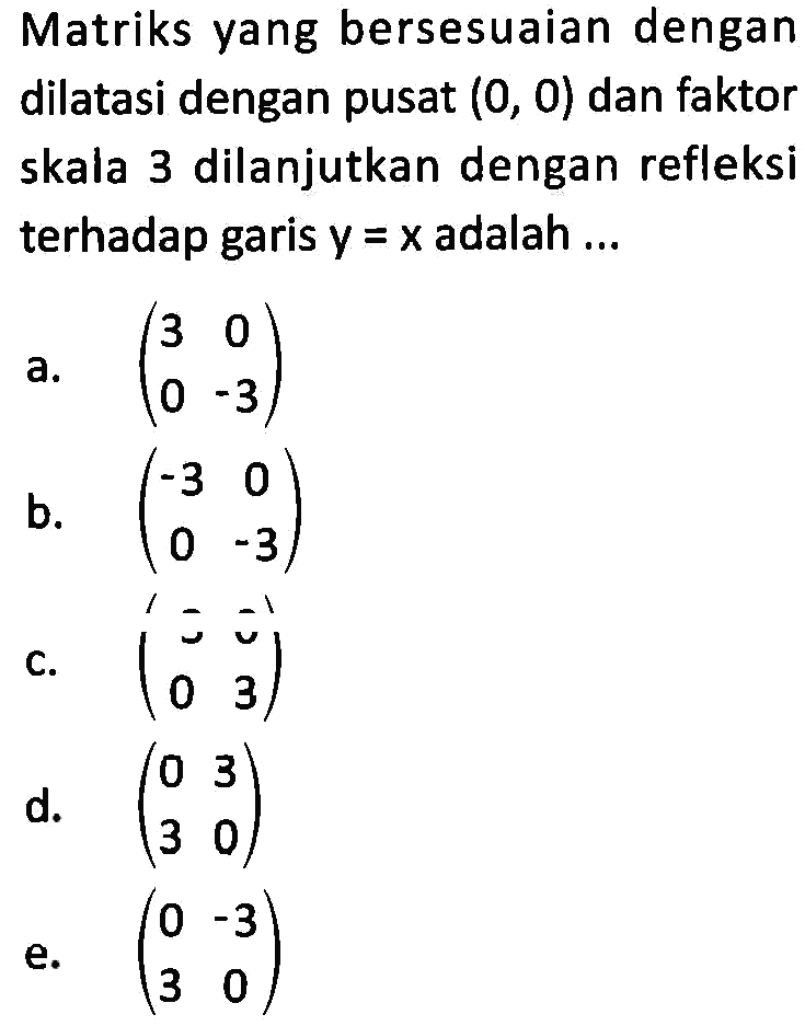 Matriks yang bersesuaian dengan dilatasi dengan pusat (0, 0) dan faktor skala 3 dilanjutkan dengan refleksi terhadap garis y = x adalah....