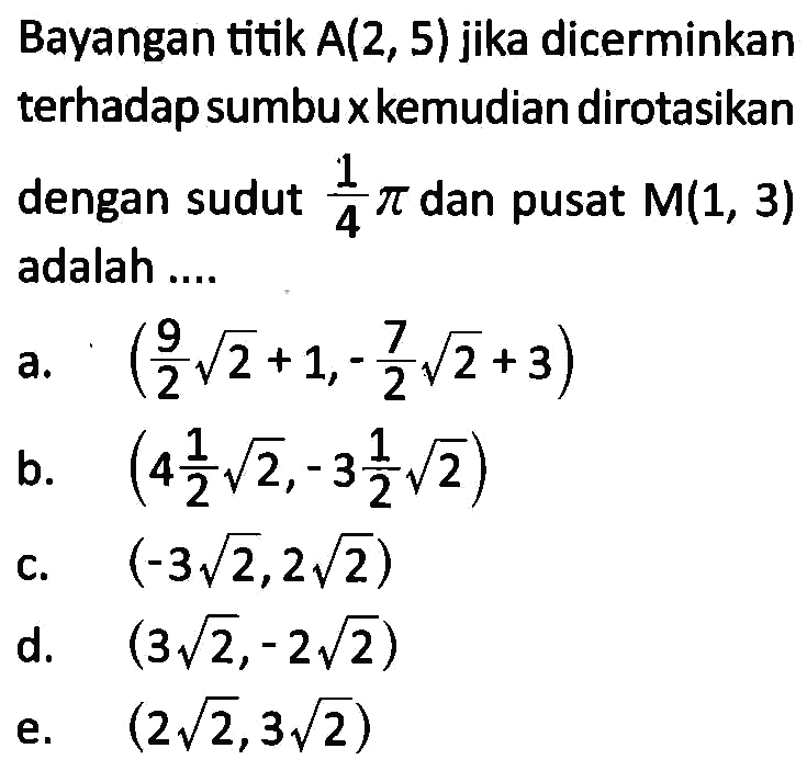 Bayangan titik A(2,5) jika dicerminkan terhadap sumbu x kemudian dirotasikan dengan sudut 1/4pi dan pusat M(1,3) adalah....