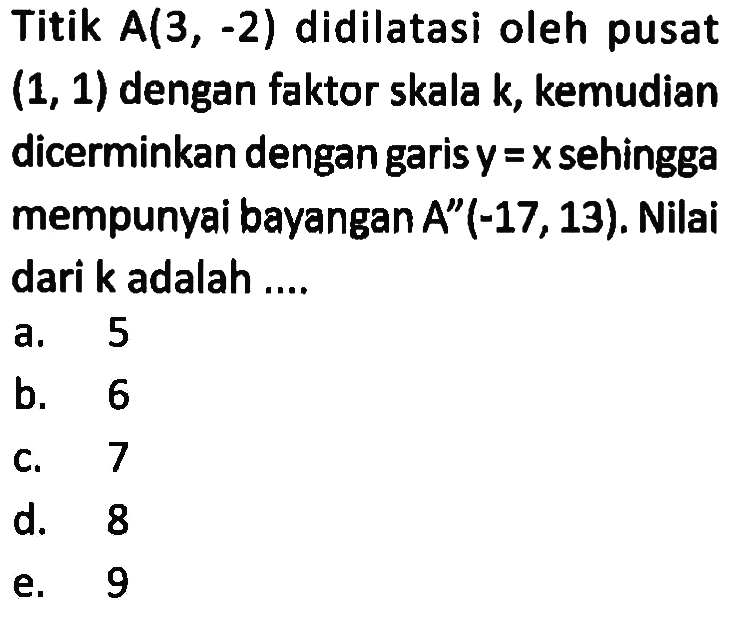 Titik A(3, -2) didilatasi oleh pusat (1, 1) dengan faktor skala k, kemudian dicerminkan dengan garis y =x sehingga mempunyai bayangan A"(-17,13). Nilai dari k adalah