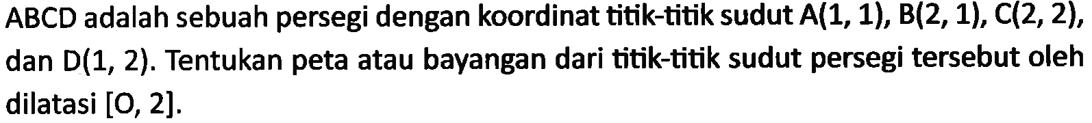 ABCD adalah sebuah persegi dengan koordinat titik-titik sudut A(1, 1),B(2, 1), C(2, 2), dan D(1, 2). Tentukan peta atau bayangan dari titik-titik sudut persegi tersebut oleh dilatasi [O, 2].