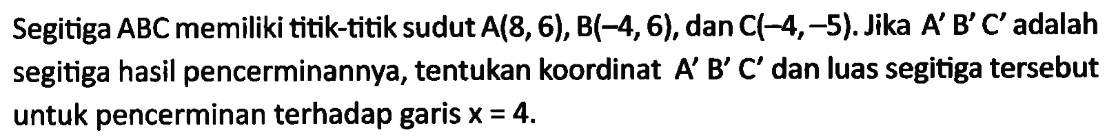 Segitiga ABCmemiliki titik-titik sudut A(8,6), B(-4,6), danC(-4,-5). Jika A' B' C' adalah segitiga hasil pencerminannya, tentukan koordinat A' B' C' dan luas segitiga tersebut untuk pencerminan terhadap garis x = 4.