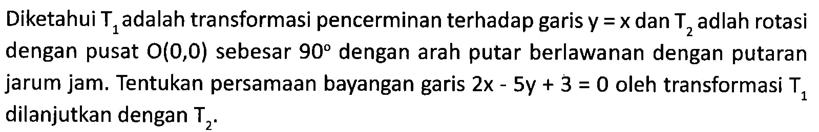 Diketahui T1 adalah transformasi pencerminan terhadap garis y=x dan T2 adlah rotasi dengan pusat O(0,0) sebesar 90 dengan arah putar berlawanan dengan putaran jarum jam. Tentukan persamaan bayangan garis 2x-5y+3=0 oleh transformasi T1 dilanjutkan dengan T2.