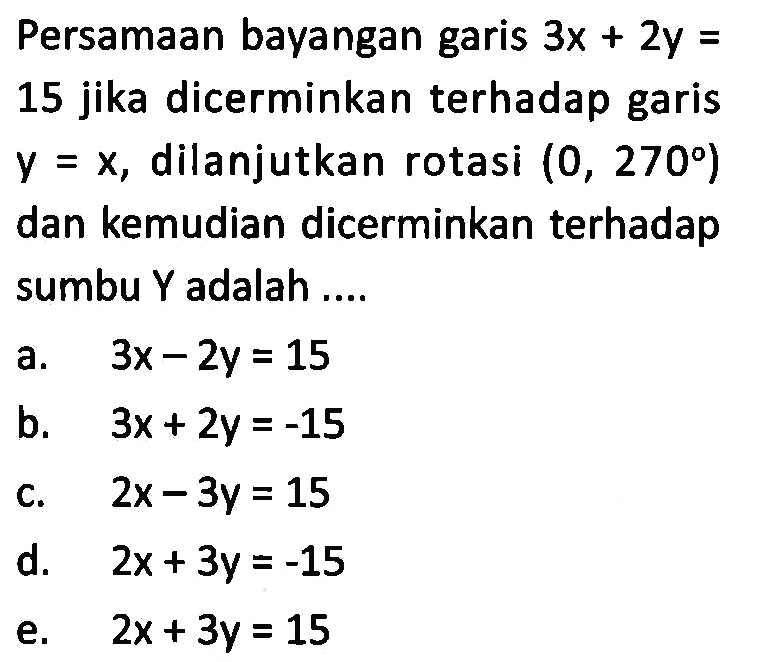 Persamaan bayangan garis 3x+2y=15 jika dicerminkan terhadap garis y=x, dilanjutkan rotasi (0, 270) dan kemudian dicerminkan terhadap sumbu Y adalah ....