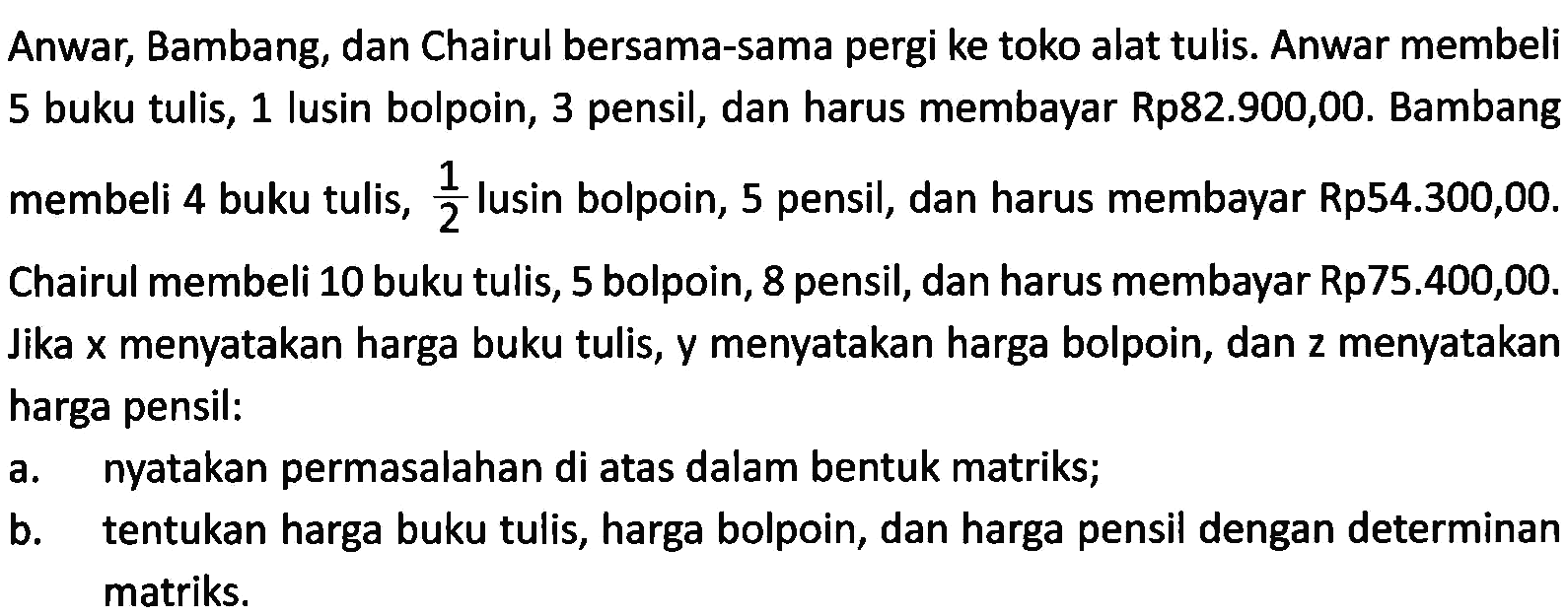 Anwar, Bambang, dan Chairul bersama-sama pergi ke toko alat tulis. Anwar membeli 5 buku tulis, 1 lusin bolpoin, 3 pensil, dan harus membayar Rp82.900,00. Bambang membeli 4 buku tulis, 1/2 lusin bolpoin, 5 pensil, dan harus membayar Rp54.300,00. Chairul membeli 10 buku tulis, 5 bolpoin, 8 pensil, dan harus membayar Rp75.400,00. Jika x menyatakan harga buku tulis, y menyatakan harga bolpoin, dan z menyatakan harga pensil: a. nyatakan permasalahan di atas dalam bentuk matriks; b. tentukan harga buku tulis, harga bolpoin, dan harga pensil dengan determinan matriks.