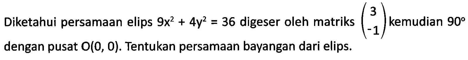 Diketahui persamaan elips 9x^2+4y^2=36 digeser oleh matriks (3 -1) kemudian 90 dengan pusat O(0,0). Tentukan persamaan bayangan dari elips.