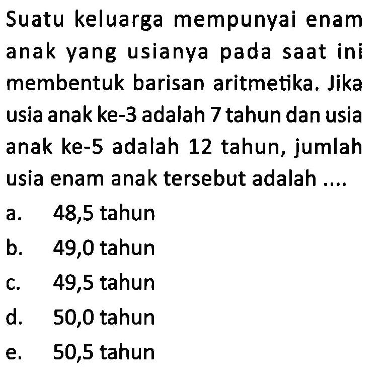 Suatu keluarga mempunyai enam anak yang usianya pada saat ini membentuk barisan aritmetika. Jika usia anak ke-3 adalah 7 tahun dan usia anak ke-5 adalah 12 tahun, jumlah usia enam anak tersebut adalah ....