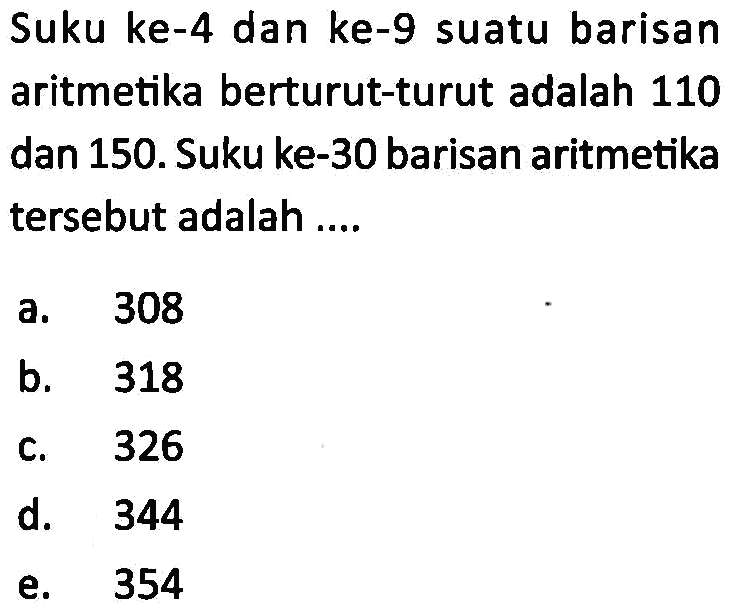 Suku ke-4 dan ke-9 suatu barisan aritmetika berturut-turut adalah 110 dan 150.mSuku ke-30 barisan aritmetika tersebut adalah .... a. 308 b.318 c. 326 d. 344 e. 354