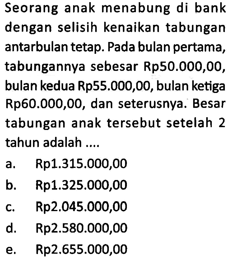 Seorang anak menabung di bank dengan selisih kenaikan tabungan antarbulan tetap. Pada bulan pertama, tabungannya sebesar Rp50.000,00, bulan kedua Rp55.000,00, bulan ketiga Rp60.000,00, dan seterusnya. Besar tabungan anak tersebut setelah 2 tahun adalah ...