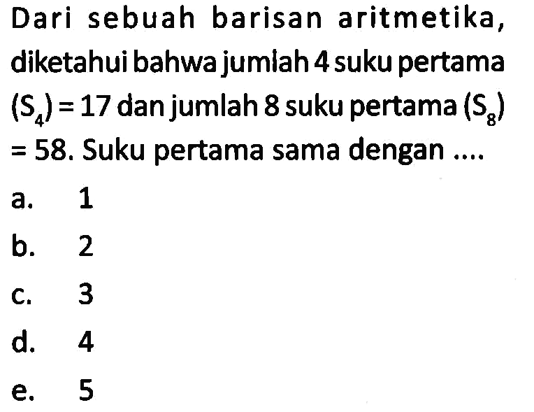 Dari sebuah barisan aritmetika, diketahui bahwa jumlah 4 suku pertama  (S4)=17  dan jumlah 8 suku pertama  (S8)   =58 .  Suku pertama sama dengan ....