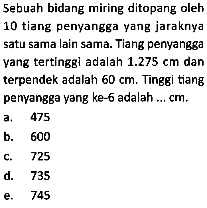 Sebuah bidang miring ditopang oleh 10 tiang penyangga yang jaraknya satu sama lain sama. Tiang penyangga yang tertinggi adalah 1.275 cm dan terpendek adalah 60 cm. Tinggi tiang penyangga yang ke-6 adalah ... cm.