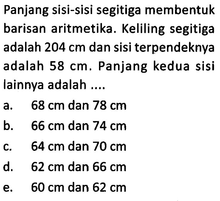 Panjang sisi-sisi segitiga membentuk barisan aritmetika. Keliling segitiga adalah 204 cm dan sisi terpendeknya adalah 58 cm. Panjang kedua sisi lainnya adalah... a. 68 cm dan 78 cm b. 66 cm dan 74 cm c. 64 cm dan 70 cm d. 62 cm dan 66 cm e. 60 cm dan 62 cm