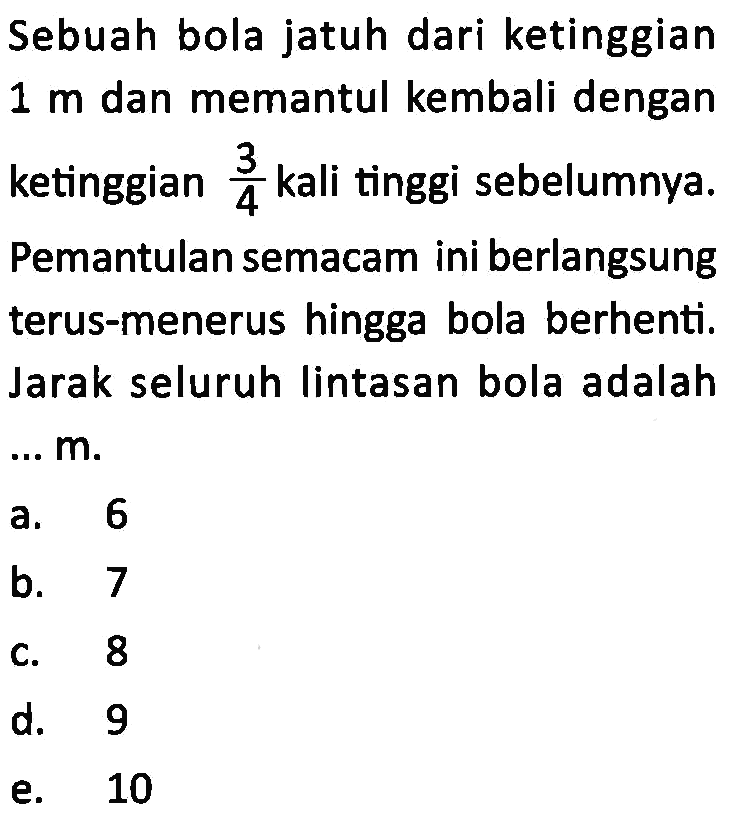 Sebuah bola jatuh dari ketinggian  1 m  dan memantul kembali dengan ketinggian  3/4  kali tinggi sebelumnya. Pemantulan semacam ini berlangsung terus-menerus hingga bola berhenti. Jarak seluruh lintasan bola adalah  ... m .