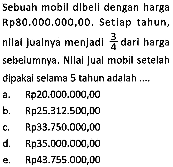 Sebuah mobil dibeli dengan harga Rp80.000.000,00. Setiap tahun, nilai jualnya menjadi  3/4  dari harga sebelumnya. Nilai jual mobil setelah dipakai selama 5 tahun adalah ....
