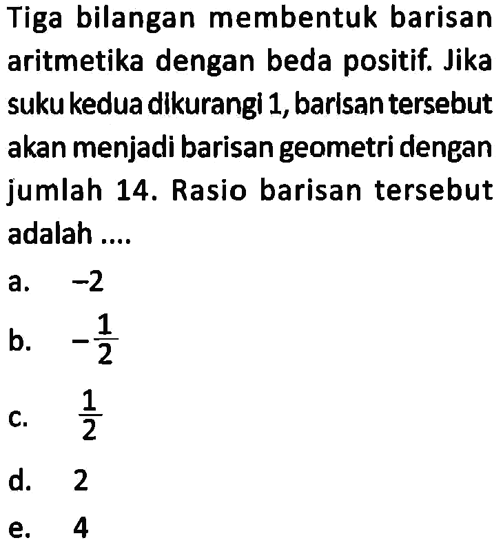 Tiga bilangan membentuk barisan aritmetika dengan beda positif. Jika sukukedua dikurangi 1, barisan tersebut akan menjadi barisan geometri dengan jumlah 14. Rasio barisan tersebut adalah ....