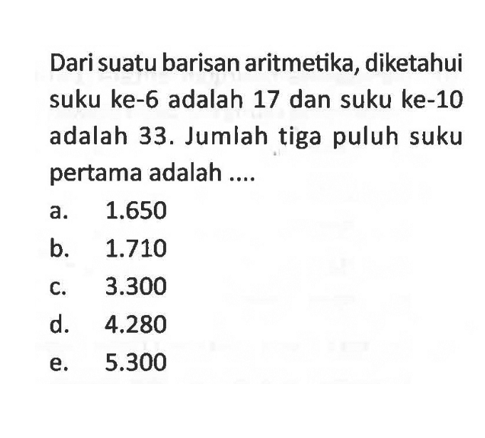 Dari suatu barisan aritmetika, diketahui suku ke- 6 adalah 17 dan suku ke-10 adalah 33. Jumlah tiga puluh suku pertama adalah ....
